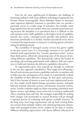 38 The Defender’s Dilemma: Charting a Course Toward Cybersecurity
Even for the most sophisticated of defenders, the challenge of
becoming proficient with many different technological approaches has
become almost unmanageable. Many defenders choose to outsource
some important defensive functions to specialists who can provide a
particular service to a wider range of customers. For example, many
large organizations do not conduct their own network penetration test-
ing because the discipline is so specialized that it is difficult to hire
and maintain native staff capabilities at the highest levels of capability.
Instead, they retain a managed service provider who performs these
functions periodically or as needed. Another specialized service that it
is common for organizations to outsource is training against and moni-
toring for phishing attacks.
The availability of managed security services has grown rapidly
in the past several years. It is increasingly common to see small and
medium-sized organizations buy “security operations center” services
from third parties, effectively outsourcing most of the process of pro-
viding defensive capabilities. This dramatically reduces the burden of
recruiting and retaining professionals with sufficient skill and experi-
ence to build and maintain the defensive capabilities themselves.
As organizations grow, they typically go through an evolution
in the way they approach cyberdefense. They might start off buying a
firewall and intrusion prevention capabilities and refer to outsiders only
to help assess the consequences of an attack or to periodically evaluate
the suitability of their defensive strategy. As they grow, and particu-
larly if they become of interest to more and more sophisticated attack-
ers, they might install digital leakage prevention systems, end-point
behavior anomaly detection systems, and dynamic execution environ-
ments. Further evolution might see them consuming cyberthreat intel-
ligence services and taking a more-active role in trying to understand
who is attacking them and why. The managers responsible for making
both strategic and incremental or tactical decisions will go through
a repeated process of evaluating need against available resources. In
the long term, most large organizations end up both owning defen-
sive systems from multiple vendors and cultivating long-term relation-
ships with managed security service vendors of one type or another.
Different defending organizations will choose different allocations of
 