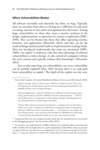 42 The Defender’s Dilemma: Charting a Course Toward Cybersecurity
When Vulnerabilities Matter
All software inevitably and inherently has flaws, or bugs. Typically,
there are anywhere from three to 20 bugs per 1,000 lines of code prior
to testing, and one or two orders of magnitude less afterward.2 Among
bugs, vulnerabilities are those that create a security weakness in the
design, implementation, or operation of a system or application (NRC,
1999). They can be binned into those that affect operating systems,
browsers, and applications (Microsoft, 2013), and they can be the
result of design (architectural) faults or implementation (coding) faults.
Most are introduced inadvertently, but some are intentional (NRC,
2009).3 An exploit “is malicious code that takes advantage of software
vulnerabilities to infect, disrupt, or take control of a computer without
the user’s consent and typically without their knowledge” (Microsoft,
2013).
Just as only some bugs are vulnerabilities, not every vulnerability
can be usefully exploited (eEye, 2011) because there is no code path
from vulnerability to exploit.4 The depth of the exploit can also vary.
2	 From Code Complete: A Practical Handbook of Software Construction (McConnell, 2004):
Industry Average: “about 15–50 errors per 1,000 lines of delivered code.” This is usu-
ally representative of code that has some level of structured programming behind it, but
probably includes a mix of coding techniques.
Microsoft Applications: “about 10–20 defects per 1,000 lines of code during in-house
testing, and 0.5 defect per KLOC (1,000 lines of code) in released product . . .” McCon-
nell attributes this to a combination of code-reading techniques and independent test-
ing, discussed further in another chapter of his book.
“Harlan Mills pioneered ‘cleanroom development,’ a technique that has been able to
achieve rates as low as 3 defects per 1,000 lines of code during in-house testing and 0.1
defect per 1,000 lines of code in released product . . . A few projects—for example, the
space-shuttle software—have achieved a level of 0 defects in 500,000 lines of code using
a system of format development methods, peer reviews, and statistical testing.”
3	 Intentional flaws can, for example, provide a back door for manufacturers to access later
on for debugging purposes. See, for instance, Blue (2012).
4	 For instance, one might discover a buffer overflow, but no pathway allows exercising that
buffer overflow. Or one might discover a path manipulation vulnerability, where an attacker
can grab a file from a location he is not supposed to access (a common example is by insert-
ing a “../” to go up a directory to which the attacker does not have access), but the presence
 