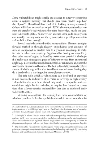 Improving Software 43
Some vulnerabilities might enable an attacker to uncover something
about a system’s memory that should have been hidden (e.g., how
the OpenSSL Heartbleed flaw resulted in leaking memory contents).
Others will allow an attacker to gain RCX; the compromised system
runs the attacker’s code without the user’s knowledge, much less con-
sent (Microsoft, 2013). Whoever can execute some code on a system
can usually run any code on the system (with a privilege escalation
vulnerability, if necessary).5
Several methods are used to find vulnerabilities. The most straight-
forward method is through fuzzing—introducing large amounts of
invalid, unexpected, or random data to a system in an attempt to make
it crash or behave unexpectedly. Bugs found by fuzzing are more likely
than other sorts of bugs to be found by two or more people.6 It also helps
if a hacker can investigate a piece of software or code from an unusual
angle (e.g., a section that is not documented), or can reverse-engineer the
source code or associated binaries. The best vulnerability researchers have
a sense of which bugs will not be found by others; whatever fuzzing they
do is used only as a starting point or supplementary tool.
The ease with which a vulnerability can be found or exploited
is not necessarily indicative of its value or severity. A high-severity
vulnerability that can be exploited only under very specific and rare
conditions might be less valuable, or require less immediate atten-
tion, than a lower-severity vulnerability that can be exploited easily
(­Microsoft, 2013).
Zero-day vulnerabilities (or zero-days) are those vulnerabilities for
which no patch or fix has been publicly released; in some cases, the soft-
of a vulnerability (i.e., the attacker can move around in the file system) does not mean the
implementation is available (perhaps there is a fixed/static file that is not part of any other
directory, thus, nothing an attacker enters will ever get to that desired file location).
5	 Gaining RCX allows a hacker to run code only at the privilege level associated with the
malware itself. However, there are privilege escalation exploits that can be used to gain root
access once code execution is gained. There is no guarantee that this capability is known by
the person running some code, or even if one exists (but for most operating systems, they do).
6	 The more-subtle vulnerabilities tend to require reverse-engineering the source code and
gaining access to private symbols (information used to help debug code, typically containing
function and variable names). For more details, see Microsoft (2014b).
 