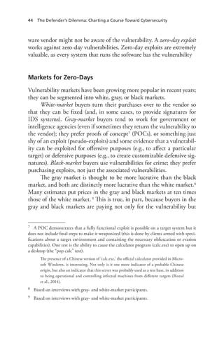 44 The Defender’s Dilemma: Charting a Course Toward Cybersecurity
ware vendor might not be aware of the vulnerability. A zero-day exploit
works against zero-day vulnerabilities. Zero-day exploits are extremely
valuable, as every system that runs the software has the vulnerability
Markets for Zero-Days
Vulnerability markets have been growing more popular in recent years;
they can be segmented into white, gray, or black markets.
White-market buyers turn their purchases over to the vendor so
that they can be fixed (and, in some cases, to provide signatures for
IDS systems). Gray-market buyers tend to work for government or
intelligence agencies (even if sometimes they return the vulnerability to
the vendor); they prefer proofs of concept7 (POCs), or something just
shy of an exploit (pseudo-exploits) and some evidence that a vulnerabil-
ity can be exploited for offensive purposes (e.g., to affect a particular
target) or defensive purposes (e.g., to create customizable defensive sig-
natures). Black-market buyers use vulnerabilities for crime; they prefer
purchasing exploits, not just the associated vulnerabilities.
The gray market is thought to be more lucrative than the black
market, and both are distinctly more lucrative than the white market.8
Many estimates put prices in the gray and black markets at ten times
those of the white market.9 This is true, in part, because buyers in the
gray and black markets are paying not only for the vulnerability but
7	 A POC demonstrates that a fully functional exploit is possible on a target system but it
does not include final steps to make it weaponized (this is done by clients armed with speci-
fications about a target environment and containing the necessary obfuscation or evasion
capabilities). One test is the ability to cause the calculator program (calc.exe) to open up on
a desktop (the “pop calc” test).
The presence of a Chinese version of ‘calc.exe,’ the official calculator provided in Micro-
soft Windows, is interesting. Not only is it one more indicator of a probable Chinese
origin, but also an indicator that this server was probably used as a test base, in addition
to being operational and controlling infected machines from different targets (Bizeul
et al., 2014).
8	 Based on interviews with gray- and white-market participants.
9	 Based on interviews with gray- and white-market participants.
 
