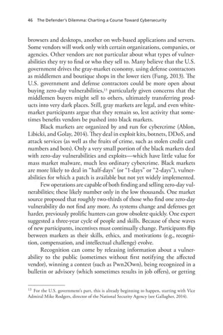 46 The Defender’s Dilemma: Charting a Course Toward Cybersecurity
browsers and desktops, another on web-based applications and servers.
Some vendors will work only with certain organizations, companies, or
agencies. Other vendors are not particular about what types of vulner-
abilities they try to find or who they sell to. Many believe that the U.S.
government drives the gray-market economy, using defense contractors
as middlemen and boutique shops in the lower tiers (Fung, 2013). The
U.S. government and defense contractors could be more open about
buying zero-day vulnerabilities,13 particularly given concerns that the
middlemen buyers might sell to others, ultimately transferring prod-
ucts into very dark places. Still, gray markets are legal, and even white-
market participants argue that they remain so, lest activity that some-
times benefits vendors be pushed into black markets.
Black markets are organized by and run for cybercrime (Ablon,
Libicki, and Golay, 2014). They deal in exploit kits, botnets, DDoS, and
attack services (as well as the fruits of crime, such as stolen credit card
numbers and bots). Only a very small portion of the black markets deal
with zero-day vulnerabilities and exploits—which have little value for
mass market malware, much less ordinary cybercrime. Black markets
are more likely to deal in “half-days” (or “1-days” or “2-days”), vulner-
abilities for which a patch is available but not yet widely implemented.
Few operations are capable of both finding and selling zero-day vul-
nerabilities; these likely number only in the low thousands. One market
source proposed that roughly two-thirds of those who find one zero-day
vulnerability do not find any more. As systems change and defenses get
harder, previously prolific hunters can grow obsolete quickly. One expert
suggested a three-year cycle of people and skills. Because of these waves
of new participants, incentives must continually change. Participants flip
between markets as their skills, ethics, and motivations (e.g., recogni-
tion, compensation, and intellectual challenge) evolve.
Recognition can come by releasing information about a vulner-
ability to the public (sometimes without first notifying the affected
vendor), winning a contest (such as Pwn2Own), being recognized in a
bulletin or advisory (which sometimes results in job offers), or getting
13	 For the U.S. government’s part, this is already beginning to happen, starting with Vice
Admiral Mike Rodgers, director of the National Security Agency (see Gallagher, 2014).
 