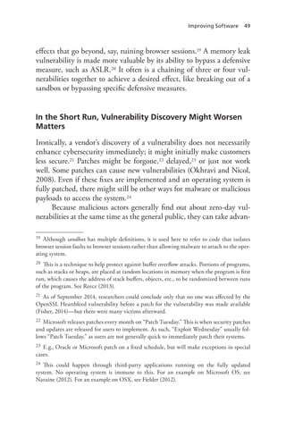 Improving Software 49
effects that go beyond, say, ruining browser sessions.19 A memory leak
vulnerability is made more valuable by its ability to bypass a defensive
measure, such as ASLR.20 It often is a chaining of three or four vul-
nerabilities together to achieve a desired effect, like breaking out of a
sandbox or bypassing specific defensive measures.
In the Short Run, Vulnerability Discovery Might Worsen
Matters
Ironically, a vendor’s discovery of a vulnerability does not necessarily
enhance cybersecurity immediately; it might initially make customers
less secure.21 Patches might be forgone,22 delayed,23 or just not work
well. Some patches can cause new vulnerabilities (Okhravi and Nicol,
2008). Even if these fixes are implemented and an operating system is
fully patched, there might still be other ways for malware or malicious
payloads to access the system.24
Because malicious actors generally find out about zero-day vul-
nerabilities at the same time as the general public, they can take advan-
19	 Although sandbox has multiple definitions, it is used here to refer to code that isolates
browser session faults to browser sessions rather than allowing malware to attach to the oper-
ating system.
20	 This is a technique to help protect against buffer overflow attacks. Portions of programs,
such as stacks or heaps, are placed at random locations in memory when the program is first
run, which causes the address of stack buffers, objects, etc., to be randomized between runs
of the program. See Reece (2013).
21	 As of September 2014, researchers could conclude only that no one was affected by the
OpenSSL Heartbleed vulnerability before a patch for the vulnerability was made available
(Fisher, 2014)—but there were many victims afterward.
22	 Microsoft releases patches every month on “Patch Tuesday.” This is when security patches
and updates are released for users to implement. As such, “Exploit Wednesday” usually fol-
lows “Patch Tuesday,” as users are not generally quick to immediately patch their systems.
23	 E.g., Oracle or Microsoft patch on a fixed schedule, but will make exceptions in special
cases.
24	 This could happen through third-party applications running on the fully updated
system. No operating system is immune to this. For an example on Microsoft OS, see
Naraine (2012). For an example on OSX, see Fielder (2012).
 