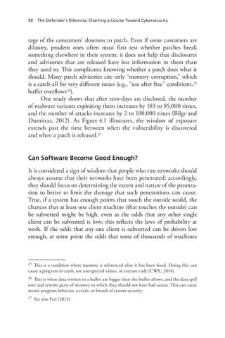 50 The Defender’s Dilemma: Charting a Course Toward Cybersecurity
tage of the consumers’ slowness to patch. Even if some customers are
dilatory, prudent ones often must first test whether patches break
something elsewhere in their system; it does not help that disclosures
and advisories that are released have less information in them than
they used to. This complicates knowing whether a patch does what it
should. Many patch advisories cite only “memory corruption,” which
is a catch-all for very different issues (e.g., “use after free” conditions,25
buffer overflows26).
One study shows that after zero-days are disclosed, the number
of malware variants exploiting them increases by 183 to 85,000 times,
and the number of attacks increases by 2 to 100,000 times (Bilge and
Dumitras, 2012). As Figure 4.1 illustrates, the window of exposure
extends past the time between when the vulnerability is discovered
and when a patch is released.27
Can Software Become Good Enough?
It is considered a sign of wisdom that people who run networks should
always assume that their networks have been penetrated; accordingly,
they should focus on determining the extent and nature of the penetra-
tion to better to limit the damage that such penetrations can cause.
True, if a system has enough points that touch the outside world, the
chances that at least one client machine (that touches the outside) can
be subverted might be high, even as the odds that any other single
client can be subverted is low; this reflects the laws of probability at
work. If the odds that any one client is subverted can be driven low
enough, at some point the odds that none of thousands of machines
25	 This is a condition where memory is referenced after it has been freed. Doing this can
cause a program to crash, use unexpected values, or execute code (CWE, 2014).
26	 This is when data written to a buffer are bigger than the buffer allows, and the data spill
over and rewrite parts of memory to which they should not have had access. This can cause
erratic program behavior, a crash, or breach of system security.
27	 See also Frei (2013).
 