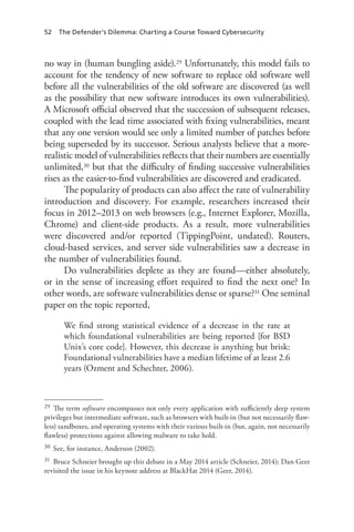 52 The Defender’s Dilemma: Charting a Course Toward Cybersecurity
no way in (human bungling aside).29 Unfortunately, this model fails to
account for the tendency of new software to replace old software well
before all the vulnerabilities of the old software are discovered (as well
as the possibility that new software introduces its own vulnerabilities).
A Microsoft official observed that the succession of subsequent releases,
coupled with the lead time associated with fixing vulnerabilities, meant
that any one version would see only a limited number of patches before
being superseded by its successor. Serious analysts believe that a more-
realistic model of vulnerabilities reflects that their numbers are essentially
unlimited,30 but that the difficulty of finding successive vulnerabilities
rises as the easier-to-find vulnerabilities are discovered and eradicated.
The popularity of products can also affect the rate of vulnerability
introduction and discovery. For example, researchers increased their
focus in 2012–2013 on web browsers (e.g., Internet Explorer, Mozilla,
Chrome) and client-side products. As a result, more vulnerabilities
were discovered and/or reported (TippingPoint, undated). Routers,
cloud-based services, and server side vulnerabilities saw a decrease in
the number of vulnerabilities found.
Do vulnerabilities deplete as they are found—either absolutely,
or in the sense of increasing effort required to find the next one? In
other words, are software vulnerabilities dense or sparse?31 One seminal
paper on the topic reported,
We find strong statistical evidence of a decrease in the rate at
which foundational vulnerabilities are being reported [for BSD
Unix’s core code]. However, this decrease is anything but brisk:
Foundational vulnerabilities have a median lifetime of at least 2.6
years (Ozment and Schechter, 2006).
29	 The term software encompasses not only every application with sufficiently deep system
privileges but intermediate software, such as browsers with built-in (but not necessarily flaw-
less) sandboxes, and operating systems with their various built-in (but, again, not necessarily
flawless) protections against allowing malware to take hold.
30	 See, for instance, Anderson (2002).
31	 Bruce Schneier brought up this debate in a May 2014 article (Schneier, 2014); Dan Geer
revisited the issue in his keynote address at BlackHat 2014 (Geer, 2014).
 
