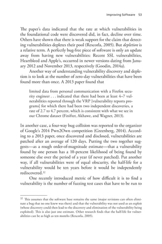 Improving Software 53
The paper’s data indicated that the rate at which vulnerabilities in
the foundational code were discovered did, in fact, decline over time.
Others have shown that there is weak support for the claim that detect-
ing vulnerabilities depletes their pool (Rescorla, 2005). But depletion is
a relative term. A perfectly bug-free piece of software is only an update
away from having new vulnerabilities: Recent SSL vulnerabilities,
Heartbleed and Apple’s, occurred in newer versions dating from Janu-
ary 2012 and November 2013, respectively (Goodin, 2014a).
Another way of understanding vulnerability discovery and deple-
tion is to look at the number of zero-day vulnerabilities that have been
found more than once. A 2013 paper found that
limited data from personal communication with a Firefox secu-
rity engineer . . . indicated that there had been at least 4–7 vul-
nerabilities reported through the VRP [vulnerability reports pro-
grams] for which there had been two independent discoveries, a
rate of 2.7 to 4.7 percent, which is consistent with what we see in
our Chrome dataset (Finifter, Akhawe, and Wagner, 2013).
In another case, a four-way bug collision was reported to the organizer
of Google’s 2014 Pwn2Own competition (Greenberg, 2014). Accord-
ing to a 2013 paper, once discovered and disclosed, vulnerabilities are
patched after an average of 120 days. Putting the two together sug-
gests—as a rough order-of-magnitude estimate—that a vulnerability
found by one person has a 10-percent likelihood of being found by
someone else over the period of a year (if never patched). Put another
way, if all vulnerabilities were of equal obscurity, the half-life for a
vulnerability would be ten years before it would be independently
rediscovered.32
One recently introduced metric of how difficult it is to find a
vulnerability is the number of fuzzing test cases that have to be run to
32	 This assumes that the software base remains the same (major revisions can often elimi-
nate a bug that no one knew was there) and that the vulnerability was not used as an exploit
(whose discovery could then lead to the discovery and elimination of the vulnerability being
exploited). This is also just one estimate. Other research finds that the half-life for vulner-
abilities can be as high as ten months (Rescorla, 2005).
 