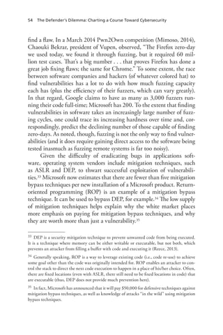 54 The Defender’s Dilemma: Charting a Course Toward Cybersecurity
find a flaw. In a March 2014 Pwn2Own competition (Mimoso, 2014),
Chaouki Bekrar, president of Vupen, observed, “The Firefox zero-day
we used today, we found it through fuzzing, but it required 60 mil-
lion test cases. That’s a big number . . . that proves Firefox has done a
great job fixing flaws; the same for Chrome.” To some extent, the race
between software companies and hackers (of whatever colored hat) to
find vulnerabilities has a lot to do with how much fuzzing capacity
each has (plus the efficiency of their fuzzers, which can vary greatly).
In that regard, Google claims to have as many as 3,000 fuzzers run-
ning their code full-time; Microsoft has 200. To the extent that finding
vulnerabilities in software takes an increasingly large number of fuzz-
ing cycles, one could trace its increasing hardness over time and, cor-
respondingly, predict the declining number of those capable of finding
zero-days. As noted, though, fuzzing is not the only way to find vulner-
abilities (and it does require gaining direct access to the software being
tested inasmuch as fuzzing remote systems is far too noisy).
Given the difficulty of eradicating bugs in applications soft-
ware, operating system vendors include mitigation techniques, such
as ASLR and DEP, to thwart successful exploitation of vulnerabili-
ties.33 Microsoft now estimates that there are fewer than five mitigation
bypass techniques per new installation of a Microsoft product. Return-
oriented programming (ROP) is an example of a mitigation bypass
technique. It can be used to bypass DEP, for example.34 The low supply
of mitigation techniques helps explain why the white market places
more emphasis on paying for mitigation bypass techniques, and why
they are worth more than just a vulnerability.35
33	 DEP is a security mitigation technique to prevent unwanted code from being executed.
It is a technique where memory can be either writable or executable, but not both, which
prevents an attacker from filling a buffer with code and executing it (Reece, 2013).
34	 Generally speaking, ROP is a way to leverage existing code (i.e., code re-use) to achieve
some goal other than the code was originally intended for. ROP enables an attacker to con-
trol the stack to direct the next code execution to happen in a place of his/her choice. Often,
there are fixed locations (even with ASLR, there still need to be fixed locations in code) that
are executable (thus, DEP does not provide much prevention here).
35	 In fact, Microsoft has announced that it will pay $50,000 for defensive techniques against
mitigation bypass techniques, as well as knowledge of attacks “in the wild” using mitigation
bypass techniques.
 