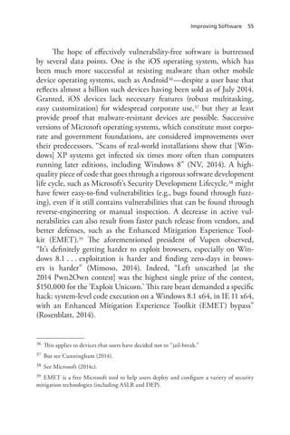 Improving Software 55
The hope of effectively vulnerability-free software is buttressed
by several data points. One is the iOS operating system, which has
been much more successful at resisting malware than other mobile
device operating systems, such as Android36—despite a user base that
reflects almost a billion such devices having been sold as of July 2014.
Granted, iOS devices lack necessary features (robust multitasking,
easy customization) for widespread corporate use,37 but they at least
provide proof that malware-resistant devices are possible. Successive
versions of Microsoft operating systems, which constitute most corpo-
rate and government foundations, are considered improvements over
their predecessors. “Scans of real-world installations show that [Win-
dows] XP systems get infected six times more often than computers
running later editions, including Windows 8” (NV, 2014). A high-
quality piece of code that goes through a rigorous software development
life cycle, such as Microsoft’s Security Development Lifecycle,38 might
have fewer easy-to-find vulnerabilities (e.g., bugs found through fuzz-
ing), even if it still contains vulnerabilities that can be found through
reverse-engineering or manual inspection. A decrease in active vul-
nerabilities can also result from faster patch release from vendors, and
better defenses, such as the Enhanced Mitigation Experience Tool-
kit (EMET).39 The aforementioned president of Vupen observed,
“It’s definitely getting harder to exploit browsers, especially on Win-
dows 8.1 . . . exploitation is harder and finding zero-days in brows-
ers is harder” (Mimoso, 2014). Indeed, “Left unscathed [at the
2014 Pwn2Own contest] was the highest single prize of the contest,
$150,000 for the ‘Exploit Unicorn.’ This rare beast demanded a specific
hack: system-level code execution on a Windows 8.1 x64, in IE 11 x64,
with an Enhanced Mitigation Experience Toolkit (EMET) bypass”
(Rosenblatt, 2014).
36	 This applies to devices that users have decided not to “jail-break.”
37	 But see Cunningham (2014).
38	 See Microsoft (2014c).
39	 EMET is a free Microsoft tool to help users deploy and configure a variety of security
mitigation technologies (including ASLR and DEP).
 