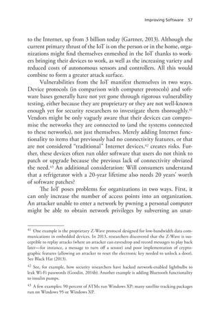 Improving Software 57
to the Internet, up from 3 billion today (Gartner, 2013). Although the
current primary thrust of the IoT is on the person or in the home, orga-
nizations might find themselves enmeshed in the IoT thanks to work-
ers bringing their devices to work, as well as the increasing variety and
reduced costs of autonomous sensors and controllers. All this would
combine to form a greater attack surface.
Vulnerabilities from the IoT manifest themselves in two ways.
Device protocols (in comparison with computer protocols) and soft-
ware bases generally have not yet gone through rigorous vulnerability
testing, either because they are proprietary or they are not well-known
enough yet for security researchers to investigate them thoroughly.41
Vendors might be only vaguely aware that their devices can compro-
mise the networks they are connected to (and the systems connected
to these networks), not just themselves. Merely adding Internet func-
tionality to items that previously had no connectivity features, or that
are not considered “traditional” Internet devices,42 creates risks. Fur-
ther, these devices often run older software that users do not think to
patch or upgrade because the previous lack of connectivity obviated
the need.43 An additional consideration: Will consumers understand
that a refrigerator with a 20-year lifetime also needs 20 years’ worth
of software patches?
The IoT poses problems for organizations in two ways. First, it
can only increase the number of access points into an organization.
An attacker unable to enter a network by pwning a personal computer
might be able to obtain network privileges by subverting an unat-
41	 One example is the proprietary Z-Wave protocol designed for low-bandwidth data com-
munications in embedded devices. In 2013, researchers discovered that the Z-Wave is sus-
ceptible to replay attacks (where an attacker can eavesdrop and record messages to play back
later—for instance, a message to turn off a sensor) and poor implementation of crypto-
graphic features (allowing an attacker to reset the electronic key needed to unlock a door).
See Black Hat (2013).
42	 See, for example, how security researchers have hacked network-enabled lightbulbs to
leak Wi-Fi passwords (Goodin, 2014b). Another example is adding Bluetooth functionality
to insulin pumps.
43	 A few examples: 90 percent of ATMs run Windows XP; many satellite tracking packages
run on Windows 95 or Windows XP.
 