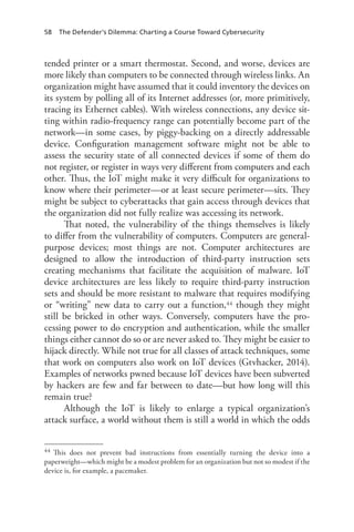 58 The Defender’s Dilemma: Charting a Course Toward Cybersecurity
tended printer or a smart thermostat. Second, and worse, devices are
more likely than computers to be connected through wireless links. An
organization might have assumed that it could inventory the devices on
its system by polling all of its Internet addresses (or, more primitively,
tracing its Ethernet cables). With wireless connections, any device sit-
ting within radio-frequency range can potentially become part of the
network—in some cases, by piggy-backing on a directly addressable
device. Configuration management software might not be able to
assess the security state of all connected devices if some of them do
not register, or register in ways very different from computers and each
other. Thus, the IoT might make it very difficult for organizations to
know where their perimeter—or at least secure perimeter—sits. They
might be subject to cyberattacks that gain access through devices that
the organization did not fully realize was accessing its network.
That noted, the vulnerability of the things themselves is likely
to differ from the vulnerability of computers. Computers are general-
purpose devices; most things are not. Computer architectures are
designed to allow the introduction of third-party instruction sets
creating mechanisms that facilitate the acquisition of malware. IoT
device architectures are less likely to require third-party instruction
sets and should be more resistant to malware that requires modifying
or “writing” new data to carry out a function,44 though they might
still be bricked in other ways. Conversely, computers have the pro-
cessing power to do encryption and authentication, while the smaller
things either cannot do so or are never asked to. They might be easier to
hijack directly. While not true for all classes of attack techniques, some
that work on computers also work on IoT devices (Gtvhacker, 2014).
Examples of networks pwned because IoT devices have been subverted
by hackers are few and far between to date—but how long will this
remain true?
Although the IoT is likely to enlarge a typical organization’s
attack surface, a world without them is still a world in which the odds
44	 This does not prevent bad instructions from essentially turning the device into a
paperweight—which might be a modest problem for an organization but not so modest if the
device is, for example, a pacemaker.
 