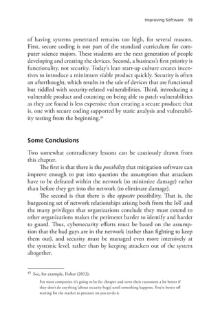 Improving Software 59
of having systems penetrated remains too high, for several reasons.
First, secure coding is not part of the standard curriculum for com-
puter science majors. These students are the next generation of people
developing and creating the devices. Second, a business’s first priority is
functionality, not security. Today’s lean start-up culture creates incen-
tives to introduce a minimum viable product quickly. Security is often
an afterthought, which results in the sale of devices that are functional
but riddled with security-related vulnerabilities. Third, introducing a
vulnerable product and counting on being able to patch vulnerabilities
as they are found is less expensive than creating a secure product; that
is, one with secure coding supported by static analysis and vulnerabil-
ity testing from the beginning.45
Some Conclusions
Two somewhat contradictory lessons can be cautiously drawn from
this chapter.
The first is that there is the possibility that mitigation software can
improve enough to put into question the assumption that attackers
have to be defeated within the network (to minimize damage) rather
than before they get into the network (to eliminate damage).
The second is that there is the opposite possibility. That is, the
burgeoning set of network relationships arising both from the IoT and
the many privileges that organizations conclude they must extend to
other organizations makes the perimeter harder to identify and harder
to guard. Thus, cybersecurity efforts must be based on the assump-
tion that the bad guys are in the network (rather than fighting to keep
them out), and security must be managed even more intensively at
the systemic level, rather than by keeping attackers out of the system
altogether.
45	 See, for example, Fisher (2013):
For most companies it’s going to be far cheaper and serve their customers a lot better if
they don’t do anything [about security bugs] until something happens. You’re better off
waiting for the market to pressure on you to do it.
 