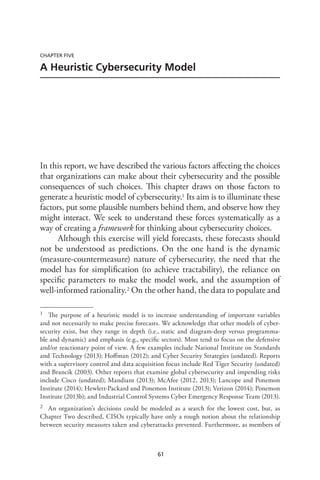 61
CHAPTER FIVE
A Heuristic Cybersecurity Model
In this report, we have described the various factors affecting the choices
that organizations can make about their cybersecurity and the possible
consequences of such choices. This chapter draws on those factors to
generate a heuristic model of cybersecurity.1 Its aim is to illuminate these
factors, put some plausible numbers behind them, and observe how they
might interact. We seek to understand these forces systematically as a
way of creating a framework for thinking about cybersecurity choices.
Although this exercise will yield forecasts, these forecasts should
not be understood as predictions. On the one hand is the dynamic
(measure-countermeasure) nature of cybersecurity, the need that the
model has for simplification (to achieve tractability), the reliance on
specific parameters to make the model work, and the assumption of
well-informed rationality.2 On the other hand, the data to populate and
1	 The purpose of a heuristic model is to increase understanding of important variables
and not necessarily to make precise forecasts. We acknowledge that other models of cyber-
security exist, but they range in depth (i.e., static and diagram-deep versus programma-
ble and dynamic) and emphasis (e.g., specific sectors). Most tend to focus on the defensive
and/or reactionary point of view. A few examples include National Institute on Standards
and Technology (2013); Hoffman (2012); and Cyber Security Strategies (undated). Reports
with a supervisory control and data acquisition focus include Red Tiger Security (undated)
and Brancik (2003). Other reports that examine global cybersecurity and impending risks
include Cisco (undated); Mandiant (2013); McAfee (2012, 2013); Lancope and Ponemon
Institute (2014); Hewlett-Packard and Ponemon Institute (2013); Verizon (2014); Ponemon
Institute (2013b); and Industrial Control Systems Cyber Emergency Response Team (2013).
2	 An organization’s decisions could be modeled as a search for the lowest cost, but, as
Chapter Two described, CISOs typically have only a rough notion about the relationship
between security measures taken and cyberattacks prevented. Furthermore, as members of
 