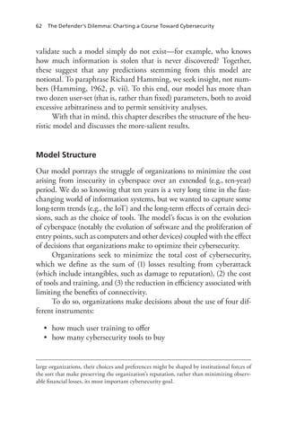 62 The Defender’s Dilemma: Charting a Course Toward Cybersecurity
validate such a model simply do not exist—for example, who knows
how much information is stolen that is never discovered? Together,
these suggest that any predictions stemming from this model are
notional. To paraphrase Richard Hamming, we seek insight, not num-
bers (Hamming, 1962, p. vii). To this end, our model has more than
two dozen user-set (that is, rather than fixed) parameters, both to avoid
excessive arbitrariness and to permit sensitivity analyses.
With that in mind, this chapter describes the structure of the heu-
ristic model and discusses the more-salient results.
Model Structure
Our model portrays the struggle of organizations to minimize the cost
arising from insecurity in cyberspace over an extended (e.g., ten-year)
period. We do so knowing that ten years is a very long time in the fast-
changing world of information systems, but we wanted to capture some
long-term trends (e.g., the IoT) and the long-term effects of certain deci-
sions, such as the choice of tools. The model’s focus is on the evolution
of cyberspace (notably the evolution of software and the proliferation of
entry points, such as computers and other devices) coupled with the effect
of decisions that organizations make to optimize their cybersecurity.
Organizations seek to minimize the total cost of cybersecurity,
which we define as the sum of (1) losses resulting from cyberattack
(which include intangibles, such as damage to reputation), (2) the cost
of tools and training, and (3) the reduction in efficiency associated with
limiting the benefits of connectivity.
To do so, organizations make decisions about the use of four dif-
ferent instruments:
•	 how much user training to offer
•	 how many cybersecurity tools to buy
large organizations, their choices and preferences might be shaped by institutional forces of
the sort that make preserving the organization’s reputation, rather than minimizing observ-
able financial losses, its most important cybersecurity goal.
 