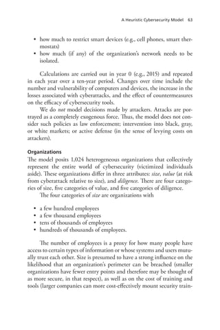 A Heuristic Cybersecurity Model 63
•	 how much to restrict smart devices (e.g., cell phones, smart ther-
mostats)
•	 how much (if any) of the organization’s network needs to be
isolated.
Calculations are carried out in year 0 (e.g., 2015) and repeated
in each year over a ten-year period. Changes over time include the
number and vulnerability of computers and devices, the increase in the
losses associated with cyberattacks, and the effect of countermeasures
on the efficacy of cybersecurity tools.
We do not model decisions made by attackers. Attacks are por-
trayed as a completely exogenous force. Thus, the model does not con-
sider such policies as law enforcement; intervention into black, gray,
or white markets; or active defense (in the sense of levying costs on
attackers).
Organizations
The model posits 1,024 heterogeneous organizations that collectively
represent the entire world of cybersecurity (victimized individuals
aside). These organizations differ in three attributes: size, value (at risk
from cyberattack relative to size), and diligence. There are four catego-
ries of size, five categories of value, and five categories of diligence.
The four categories of size are organizations with
•	 a few hundred employees
•	 a few thousand employees
•	 tens of thousands of employees
•	 hundreds of thousands of employees.
The number of employees is a proxy for how many people have
access to certain types of information or whose systems and users mutu-
ally trust each other. Size is presumed to have a strong influence on the
likelihood that an organization’s perimeter can be breached (smaller
organizations have fewer entry points and therefore may be thought of
as more secure, in that respect), as well as on the cost of training and
tools (larger companies can more cost-effectively mount security train-
 