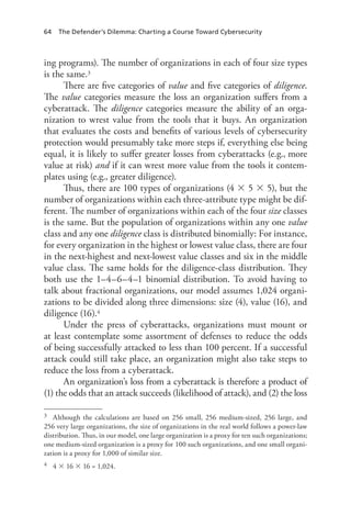 64 The Defender’s Dilemma: Charting a Course Toward Cybersecurity
ing programs). The number of organizations in each of four size types
is the same.3
There are five categories of value and five categories of diligence.
The value categories measure the loss an organization suffers from a
cyberattack. The diligence categories measure the ability of an orga-
nization to wrest value from the tools that it buys. An organization
that evaluates the costs and benefits of various levels of cybersecurity
protection would presumably take more steps if, everything else being
equal, it is likely to suffer greater losses from cyberattacks (e.g., more
value at risk) and if it can wrest more value from the tools it contem-
plates using (e.g., greater diligence).
Thus, there are 100 types of organizations (4  5  5), but the
number of organizations within each three-attribute type might be dif-
ferent. The number of organizations within each of the four size classes
is the same. But the population of organizations within any one value
class and any one diligence class is distributed binomially: For instance,
for every organization in the highest or lowest value class, there are four
in the next-highest and next-lowest value classes and six in the middle
value class. The same holds for the diligence-class distribution. They
both use the 1–4–6–4–1 binomial distribution. To avoid having to
talk about fractional organizations, our model assumes 1,024 organi-
zations to be divided along three dimensions: size (4), value (16), and
diligence (16).4
Under the press of cyberattacks, organizations must mount or
at least contemplate some assortment of defenses to reduce the odds
of being successfully attacked to less than 100 percent. If a successful
attack could still take place, an organization might also take steps to
reduce the loss from a cyberattack.
An organization’s loss from a cyberattack is therefore a product of
(1) the odds that an attack succeeds (likelihood of attack), and (2) the loss
3	 Although the calculations are based on 256 small, 256 medium-sized, 256 large, and
256 very large organizations, the size of organizations in the real world follows a power-law
distribution. Thus, in our model, one large organization is a proxy for ten such organizations;
one medium-sized organization is a proxy for 100 such organizations, and one small organi-
zation is a proxy for 1,000 of similar size.
4	 4  16  16 = 1,024.
 