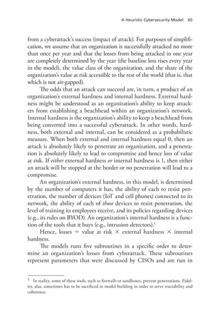 A Heuristic Cybersecurity Model 65
from a cyberattack’s success (impact of attack). For purposes of simplifi-
cation, we assume that an organization is successfully attacked no more
than once per year and that the losses from being attacked in one year
are completely determined by the year (the baseline loss rises every year
in the model), the value class of the organization, and the share of the
organization’s value at risk accessible to the rest of the world (that is, that
which is not air-gapped).
The odds that an attack can succeed are, in turn, a product of an
organization’s external hardness and internal hardness. External hard-
ness might be understood as an organization’s ability to keep attack-
ers from establishing a beachhead within an organization’s network.
Internal hardness is the organization’s ability to keep a beachhead from
being converted into a successful cyberattack. In other words, hard-
ness, both external and internal, can be considered as a probabilistic
measure. When both external and internal hardness equal 0, then an
attack is absolutely likely to penetrate an organization, and a penetra-
tion is absolutely likely to lead to compromise and hence loss of value
at risk. If either external hardness or internal hardness is 1, then either
an attack will be stopped at the border or no penetration will lead to a
compromise.
An organization’s external hardness, in this model, is determined
by the number of computers it has, the ability of each to resist pen-
etration, the number of devices (IoT and cell phones) connected to its
network, the ability of each of those devices to resist penetration, the
level of training its employees receive, and its policies regarding devices
(e.g., its rules on BYOD). An organization’s internal hardness is a func-
tion of the tools that it buys (e.g., intrusion detectors).5
Hence, losses  value at risk  external hardness  internal
hardness.
The models runs five subroutines in a specific order to deter-
mine an organization’s losses from cyberattack. These subroutines
represent parameters that were discussed by CISOs and are run in
5	 In reality, some of these tools, such as firewalls or sandboxes, prevent penetrations. Fidel-
ity, alas, sometimes has to be sacrificed in model-building in order to serve tractability and
coherence.
 