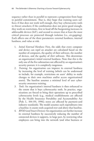 66 The Defender’s Dilemma: Charting a Course Toward Cybersecurity
sequence rather than in parallel to represent a progression from hope
to painful commitment. That is, they hope that training users suf-
fices; if that does not work well enough, they buy cybersecurity tools
to thwart attackers; if the combination does not prove good enough,
they work on restrictions, first to head off the burgeoning increases in
addressable devices (IoT), and second to ensure that at least the most
critical processes are protected through isolation (i.e., air-gapping).
Each affects one of the three parameters: external hardness, internal
hardness, and value at risk.
1.	 Initial External Hardness: First, the odds that every computer
and device can repel an attacker are calculated based on the
number of computers, the quality of their software, the number
of devices, and the quality of their software. This determines
an organization’s initial external hardness. Note that this is the
only one of the five subroutines not affected by an organization’s
security posture; it is completely exogenous.
2.	 Training: An organization can improve its external hardness
by increasing the level of training (which can be understood
to include, for example, restrictions on users’ ability to make
changes to their own machines and/or access organizational
assets). The baseline assumes a minimal level of user cyber-
security awareness training.
3.	 Tools: An organization’s internal hardness is then enhanced to
the extent that it buys cybersecurity tools. In practice, orga-
nizations are forced to bring their operations up to prescribed
cybersecurity levels (e.g., medical establishments are affected
by the Health Insurance Portability and Accountability Act
[Pub. L. 104-191, 1996]; stores are affected by payment-card
industry standards). The model assumes such expenditures into
a baseline; it counts tools acquired over and above that baseline.
4.	 BYOD (and Smart Devices): An organization can further increase
its external hardness by successively reducing the number of
connected devices it supports, in large part, by restricting what
employees can bring into the network (and what business or
 