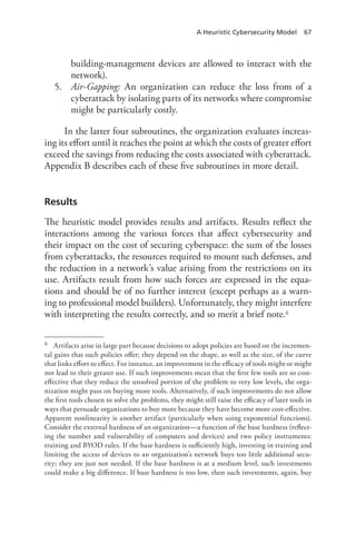A Heuristic Cybersecurity Model 67
building-management devices are allowed to interact with the
network).
5.	 Air-Gapping: An organization can reduce the loss from of a
cyberattack by isolating parts of its networks where compromise
might be particularly costly.
In the latter four subroutines, the organization evaluates increas-
ing its effort until it reaches the point at which the costs of greater effort
exceed the savings from reducing the costs associated with cyberattack.
Appendix B describes each of these five subroutines in more detail.
Results
The heuristic model provides results and artifacts. Results reflect the
interactions among the various forces that affect cybersecurity and
their impact on the cost of securing cyberspace: the sum of the losses
from cyberattacks, the resources required to mount such defenses, and
the reduction in a network’s value arising from the restrictions on its
use. Artifacts result from how such forces are expressed in the equa-
tions and should be of no further interest (except perhaps as a warn-
ing to professional model builders). Unfortunately, they might interfere
with interpreting the results correctly, and so merit a brief note.6
6	 Artifacts arise in large part because decisions to adopt policies are based on the incremen-
tal gains that such policies offer; they depend on the shape, as well as the size, of the curve
that links effort to effect. For instance, an improvement in the efficacy of tools might or might
not lead to their greater use. If such improvements mean that the first few tools are so cost-
effective that they reduce the unsolved portion of the problem to very low levels, the orga-
nization might pass on buying more tools. Alternatively, if such improvements do not allow
the first tools chosen to solve the problems, they might still raise the efficacy of later tools in
ways that persuade organizations to buy more because they have become more cost-effective.
Apparent nonlinearity is another artifact (particularly when using exponential functions).
Consider the external hardness of an organization—a function of the base hardness (reflect-
ing the number and vulnerability of computers and devices) and two policy instruments:
training and BYOD rules. If the base hardness is sufficiently high, investing in training and
limiting the access of devices to an organization’s network buys too little additional secu-
rity; they are just not needed. If the base hardness is at a medium level, such investments
could make a big difference. If base hardness is too low, then such investments, again, buy
 