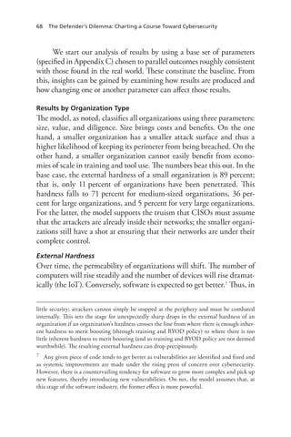 68 The Defender’s Dilemma: Charting a Course Toward Cybersecurity
We start our analysis of results by using a base set of parameters
(specified in Appendix C) chosen to parallel outcomes roughly consistent
with those found in the real world. These constitute the baseline. From
this, insights can be gained by examining how results are produced and
how changing one or another parameter can affect those results.
Results by Organization Type
The model, as noted, classifies all organizations using three parameters:
size, value, and diligence. Size brings costs and benefits. On the one
hand, a smaller organization has a smaller attack surface and thus a
higher likelihood of keeping its perimeter from being breached. On the
other hand, a smaller organization cannot easily benefit from econo-
mies of scale in training and tool use. The numbers bear this out. In the
base case, the external hardness of a small organization is 89 percent;
that is, only 11 percent of organizations have been penetrated. This
hardness falls to 71 percent for medium-sized organizations, 36 per-
cent for large organizations, and 5 percent for very large organizations.
For the latter, the model supports the truism that CISOs must assume
that the attackers are already inside their networks; the smaller organi-
zations still have a shot at ensuring that their networks are under their
complete control.
External Hardness
Over time, the permeability of organizations will shift. The number of
computers will rise steadily and the number of devices will rise dramat-
ically (the IoT). Conversely, software is expected to get better.7 Thus, in
little security; attackers cannot simply be stopped at the periphery and must be combated
internally. This sets the stage for unexpectedly sharp drops in the external hardness of an
organization if an organization’s hardness crosses the line from where there is enough inher-
ent hardness to merit boosting (through training and BYOD policy) to where there is too
little inherent hardness to merit boosting (and so training and BYOD policy are not deemed
worthwhile). The resulting external hardness can drop precipitously.
7	 Any given piece of code tends to get better as vulnerabilities are identified and fixed and
as systemic improvements are made under the rising press of concern over cybersecurity.
However, there is a countervailing tendency for software to grow more complex and pick up
new features, thereby introducing new vulnerabilities. On net, the model assumes that, at
this stage of the software industry, the former effect is more powerful.
 