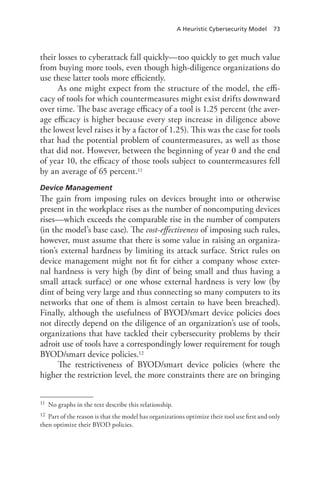 A Heuristic Cybersecurity Model 73
their losses to cyberattack fall quickly—too quickly to get much value
from buying more tools, even though high-diligence organizations do
use these latter tools more efficiently.
As one might expect from the structure of the model, the effi-
cacy of tools for which countermeasures might exist drifts downward
over time. The base average efficacy of a tool is 1.25 percent (the aver-
age efficacy is higher because every step increase in diligence above
the lowest level raises it by a factor of 1.25). This was the case for tools
that had the potential problem of countermeasures, as well as those
that did not. However, between the beginning of year 0 and the end
of year 10, the efficacy of those tools subject to countermeasures fell
by an average of 65 percent.11
Device Management
The gain from imposing rules on devices brought into or otherwise
present in the workplace rises as the number of noncomputing devices
rises—which exceeds the comparable rise in the number of computers
(in the model’s base case). The cost-effectiveness of imposing such rules,
however, must assume that there is some value in raising an organiza-
tion’s external hardness by limiting its attack surface. Strict rules on
device management might not fit for either a company whose exter-
nal hardness is very high (by dint of being small and thus having a
small attack surface) or one whose external hardness is very low (by
dint of being very large and thus connecting so many computers to its
networks that one of them is almost certain to have been breached).
Finally, although the usefulness of BYOD/smart device policies does
not directly depend on the diligence of an organization’s use of tools,
organizations that have tackled their cybersecurity problems by their
adroit use of tools have a correspondingly lower requirement for tough
BYOD/smart device policies.12
The restrictiveness of BYOD/smart device policies (where the
higher the restriction level, the more constraints there are on bringing
11	 No graphs in the text describe this relationship.
12	 Part of the reason is that the model has organizations optimize their tool use first and only
then optimize their BYOD policies.
 