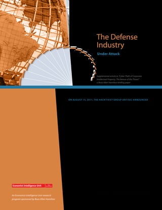 The Defense
                                                                        Industry
                                                                         Under Attack




                                                                        Supplemental article to “Cyber Theft of Corporate
                                                                        Intellectual Property: The Nature of the Threat”
                                                                        a Booz Allen Hamilton briefing paper




                                           O n Au g u s t 15, 2011, t h e h ac k t iv is t g r o u p An t iS e c a n n ou n ced
                                           it had broken into the personal e-mail account of Richard Garcia, a senior
                                           vice president of Vanguard Defense Industries. The group stole nearly 4,713
                                           e-mails and thousands of documents.

                                           On the surface, the incident was similar to the thousands of personal account
                                           breaches in cyberspace, except for one factor. Vanguard Defense Industries
                                           makes the Shadowhawk unmanned aerial vehicle, which is used not only for
                                           intelligence, surveillance, and reconnaissance, but can be weaponized with
                                           payloads including grenade launchers, semi-automatic small arms, and signal
                                           intelligence units. Information on Shadowhawk may have existed within Mr.
                                           Garcia’s stolen e-mail messages. If so, that information could now be in very
                                           dangerous hands. What were they trying to achieve?

                                           Theft of intellectual property is troubling, no matter what the victim’s identity.
                                           But theft of IP from the defense industry can be terrifying. IP that falls into the
                                           wrong hands can have devastating security and espionage repercussions,
                                           troublesome competitiveness implications, and can even be used to target
                                           employees and families for blackmail or kidnapping.




An Economist Intelligence Unit research
program sponsored by Booz Allen Hamilton
 