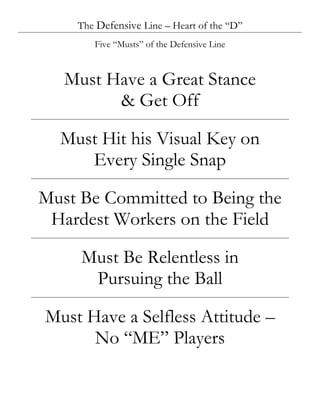 The Defensive Line – Heart of the “D”
       Five “Musts” of the Defensive Line



   Must Have a Great Stance
         & Get Off

  Must Hit his Visual Key on
     Every Single Snap

Must Be Committed to Being the
 Hardest Workers on the Field

     Must Be Relentless in
      Pursuing the Ball

Must Have a Selfless Attitude –
      No “ME” Players
 