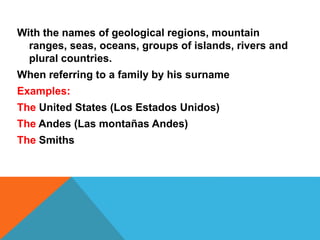 With the names of geological regions, mountain 
ranges, seas, oceans, groups of islands, rivers and 
plural countries. 
When referring to a family by his surname 
Examples: 
The United States (Los Estados Unidos) 
The Andes (Las montañas Andes) 
The Smiths 
 