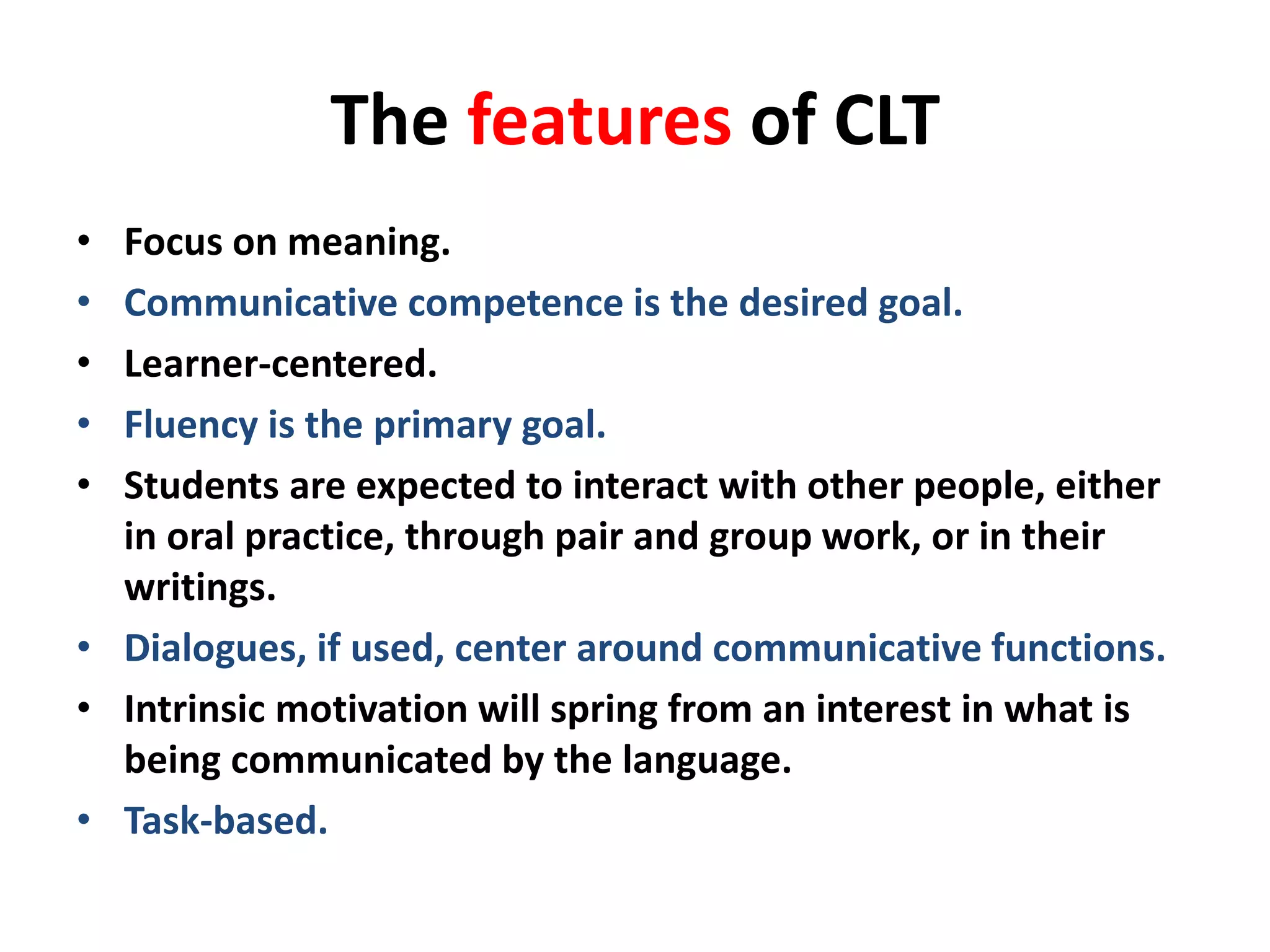 The features of CLT 
• Focus on meaning. 
• Communicative competence is the desired goal. 
• Learner-centered. 
• Fluency is the primary goal. 
• Students are expected to interact with other people, either 
in oral practice, through pair and group work, or in their 
writings. 
• Dialogues, if used, center around communicative functions. 
• Intrinsic motivation will spring from an interest in what is 
being communicated by the language. 
• Task-based. 
 