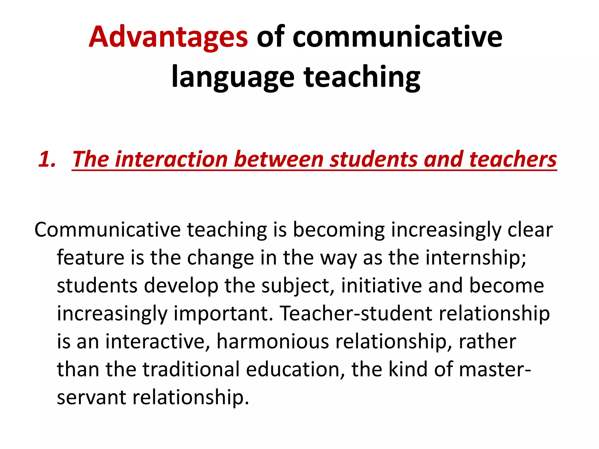 Advantages of communicative 
language teaching 
1. The interaction between students and teachers 
Communicative teaching is becoming increasingly clear 
feature is the change in the way as the internship; 
students develop the subject, initiative and become 
increasingly important. Teacher-student relationship 
is an interactive, harmonious relationship, rather 
than the traditional education, the kind of master-servant 
relationship. 
 