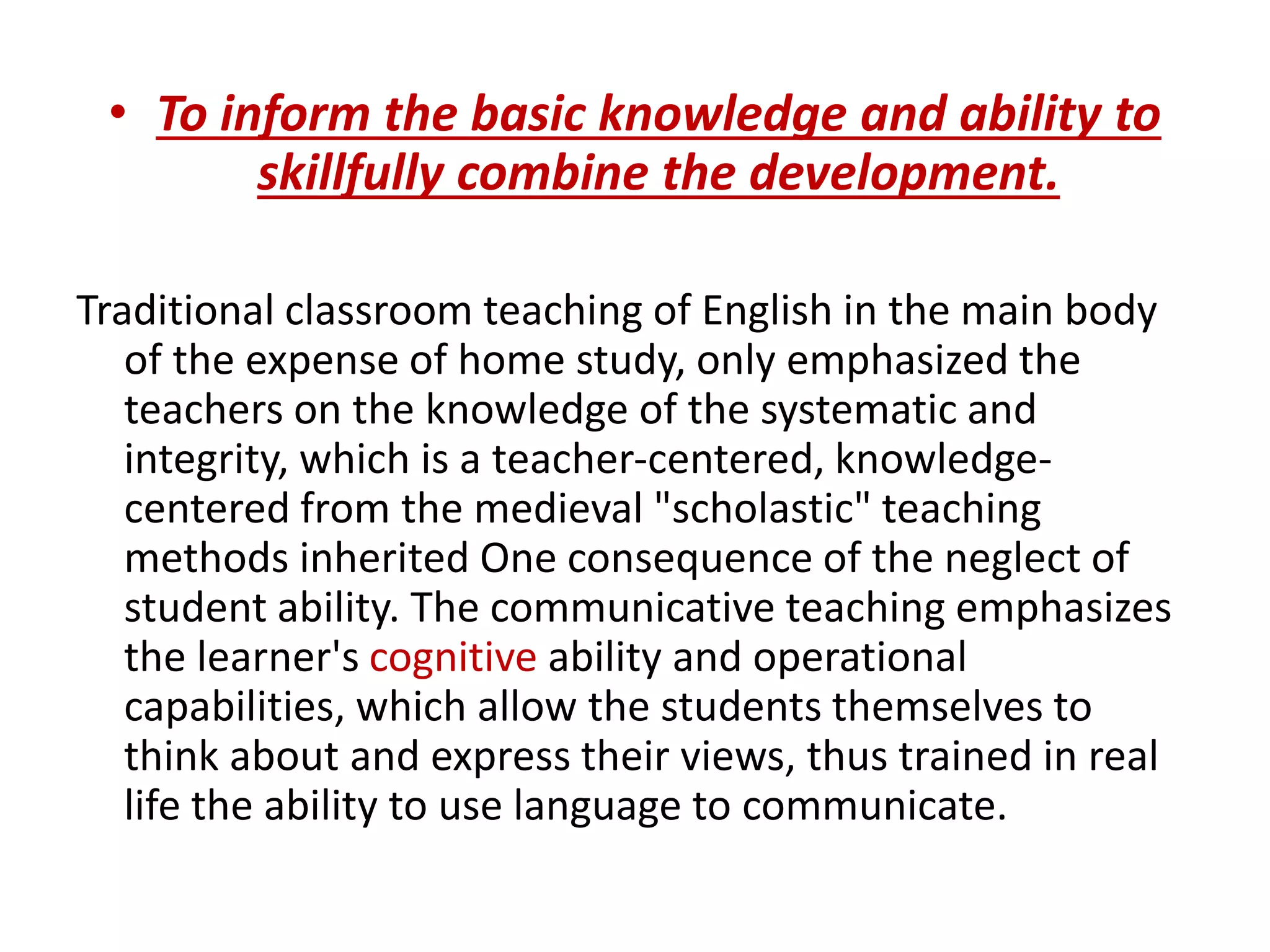 • To inform the basic knowledge and ability to 
skillfully combine the development. 
Traditional classroom teaching of English in the main body 
of the expense of home study, only emphasized the 
teachers on the knowledge of the systematic and 
integrity, which is a teacher-centered, knowledge-centered 
from the medieval "scholastic" teaching 
methods inherited One consequence of the neglect of 
student ability. The communicative teaching emphasizes 
the learner's cognitive ability and operational 
capabilities, which allow the students themselves to 
think about and express their views, thus trained in real 
life the ability to use language to communicate. 
 