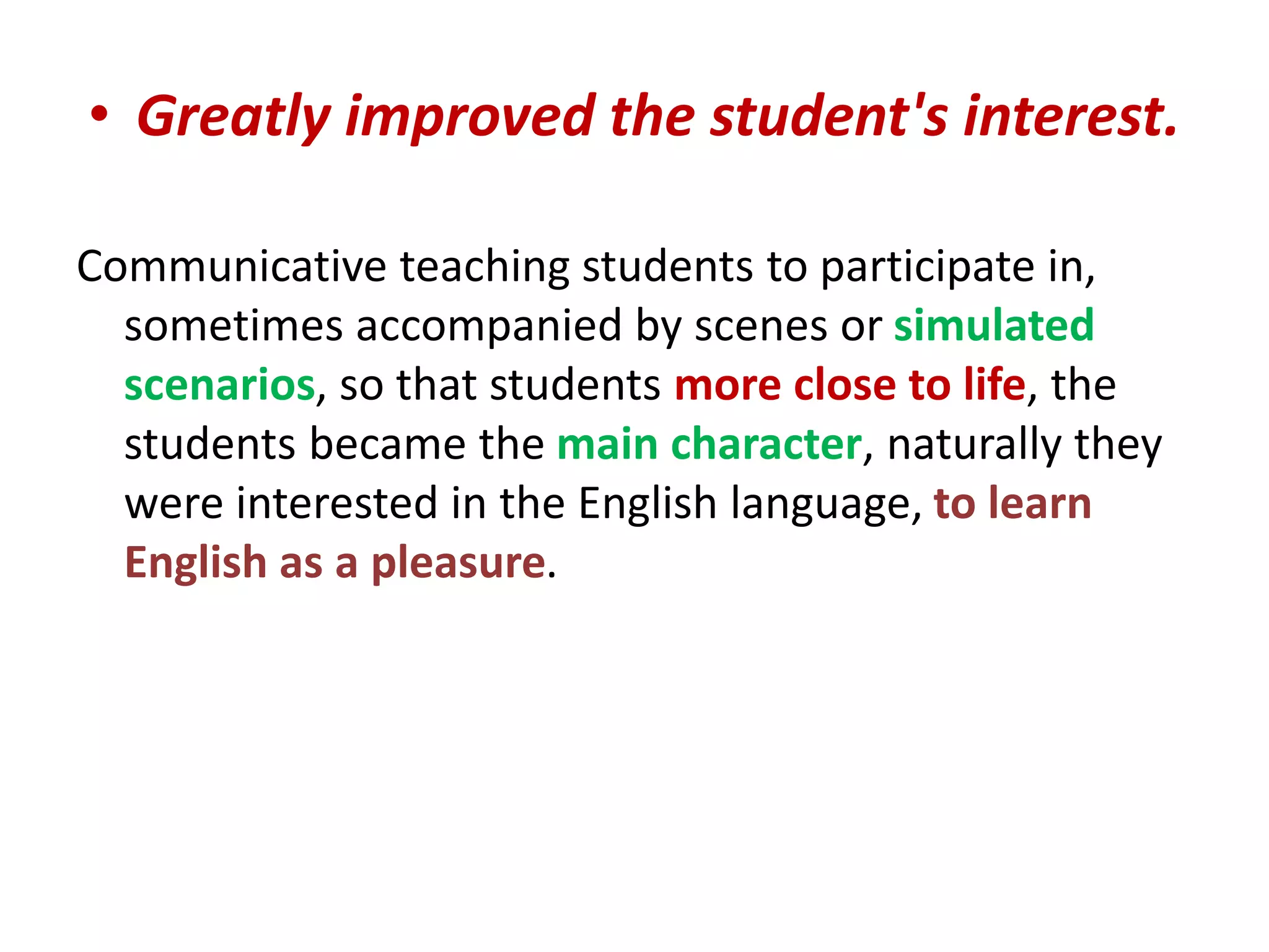 • Greatly improved the student's interest. 
Communicative teaching students to participate in, 
sometimes accompanied by scenes or simulated 
scenarios, so that students more close to life, the 
students became the main character, naturally they 
were interested in the English language, to learn 
English as a pleasure. 
 