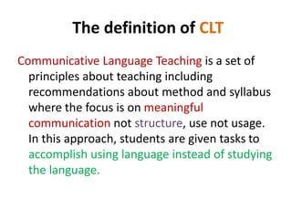 The definition of CLT 
Communicative Language Teaching is a set of 
principles about teaching including 
recommendations about method and syllabus 
where the focus is on meaningful 
communication not structure, use not usage. 
In this approach, students are given tasks to 
accomplish using language instead of studying 
the language. 
 