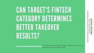 CAN TARGET'S FINTECH
CATEGORY DETERMINES
BETTER TAKEOVER
RESULTS?
A Fintech Acquisition Study in North America &
Europe | Period: 2009-2018
ASTRIDTANJUNG
MSCGRADUATE
ERASMUSSCHOOLOFECONOMICS
 