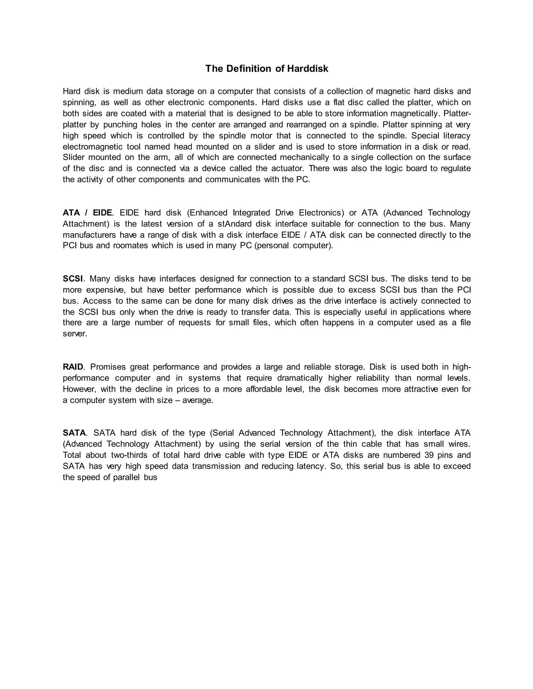 The Definition of Harddisk 
Hard disk is medium data storage on a computer that consists of a collection of magnetic hard disks and 
spinning, as well as other electronic components. Hard disks use a flat disc called the platter, which on 
both sides are coated with a material that is designed to be able to store information magnetically. Platter-platter 
by punching holes in the center are arranged and rearranged on a spindle. Platter spinning at very 
high speed which is controlled by the spindle motor that is connected to the spindle. Special literacy 
electromagnetic tool named head mounted on a slider and is used to store information in a disk or read. 
Slider mounted on the arm, all of which are connected mechanically to a single collection on the surface 
of the disc and is connected via a device called the actuator. There was also the logic board to regulate 
the activity of other components and communicates with the PC. 
ATA / EIDE. EIDE hard disk (Enhanced Integrated Drive Electronics) or ATA (Advanced Technology 
Attachment) is the latest version of a stAndard disk interface suitable for connection to the bus. Many 
manufacturers have a range of disk with a disk interface EIDE / ATA disk can be connected directly to the 
PCI bus and roomates which is used in many PC (personal computer). 
SCSI. Many disks have interfaces designed for connection to a standard SCSI bus. The disks tend to be 
more expensive, but have better performance which is possible due to excess SCSI bus than the PCI 
bus. Access to the same can be done for many disk drives as the drive interface is actively connected to 
the SCSI bus only when the drive is ready to transfer data. This is especially useful in applications where 
there are a large number of requests for small files, which often happens in a computer used as a file 
server. 
RAID. Promises great performance and provides a large and reliable storage. Disk is used both in high-performance 
computer and in systems that require dramatically higher reliability than normal levels. 
However, with the decline in prices to a more affordable level, the disk becomes more attractive even for 
a computer system with size – average. 
SATA. SATA hard disk of the type (Serial Advanced Technology Attachment), the disk interface ATA 
(Advanced Technology Attachment) by using the serial version of the thin cable that has small wires. 
Total about two-thirds of total hard drive cable with type EIDE or ATA disks are numbered 39 pins and 
SATA has very high speed data transmission and reducing latency. So, this serial bus is able to exceed 
the speed of parallel bus 
