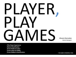 PLAYER, PLAY GAMES Alvaro Gonzalez Game Designer /ThePlayer Experience /GameClassification /From Paidia to Ludus /From Ludus to Hobby /From Hobby to Gamification --THE GAME A POWERFUL TOOL 