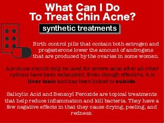 What Can I Do
To Treat Chin Acne?
synthetic treatments
Birth control pills that contain both estrogen and
progesterone lower the amount of androgens
that are produced by the ovaries in some women.
Accutune should only be used for severe acne after all other
options have been exhausted. Even though effective, it is
liver toxic and has been linked to suicide.
Salicylic Acid and Benzoyl Peroxide are topical treatments
that help reduce inflammation and kill bacteria. They have a
few negative effects in that they cause drying, peeling, and
redness.
 