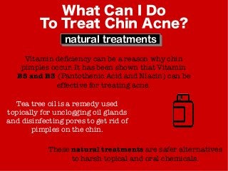 What Can I Do
To Treat Chin Acne?
natural treatments
Vitamin deficiency can be a reason why chin
pimples occur. It has been shown that Vitamin
B5 and B3 (Pantothenic Acid and Niacin) can be
effective for treating acne.
Tea tree oil is a remedy used
topically for unclogging oil glands
and disinfecting pores to get rid of
pimples on the chin.
These natural treatments are safer alternatives
to harsh topical and oral chemicals.
 