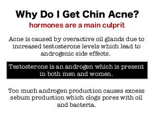 Why Do I Get Chin Acne?
hormones are a main culprit
Acne is caused by overactive oil glands due to
increased testosterone levels which lead to
androgenic side effects.
Testosterone is an androgen which is present
in both men and women.
Too much androgen production causes excess
sebum production which clogs pores with oil
and bacteria.
 