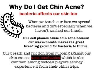 When we touch our face we spread
bacteria and dirt especially when we
haven't washed our hands.
Why Do I Get Chin Acne?
bacteria affects our skin too
Our cell phones cause chin acne because
our warm breath makes it a great
breeding ground for bacteria to thrive.
Our breath and friction from rubbing against our
skin causes acne mechanica which is also
common among football players as they
experience it from their chin strips.
 