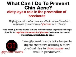 What Can I Do To Prevent
Chin Acne?
diet plays a role in the prevention of
breakouts
High-glycemic carbs have an effect on insulin which
regulates the amount of glucose in our blood.
Too much glucose makes it hard for our bodies to provide enough
insulin to regulate the amount of glucose that cause hormonal
fluctuations which lead to acne.
Low-glycemic carbs take longer to
digest therefore causing a more
gradual rise in blood sugar and
insulin production.
GI
glycemic index
 