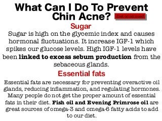 What Can I Do To Prevent
Chin Acne?
Sugar
Essential fats
Sugar is high on the glycemic index and causes
hormonal fluctuations. It increase IGF-1 which
spikes our glucose levels. High IGF-1 levels have
been linked to excess sebum production from the
sebaceous glands.
Essential fats are necessary for preventing overactive oil
glands, reducing inflammation, and regulating hormones.
Many people do not get the proper amount of essential
fats in their diet. Fish oil and Evening Primrose oil are
great sources of omega-3 and omega-6 fatty acids to add
to our diet.
diet continued
 