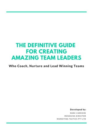 THE DEFINITIVE GUIDE
FOR CREATING
AMAZING TEAM LEADERS
Who Coach, Nurture and Lead Winning Teams
M A R C C A R R I E R E
M A N A G I N G D I R E C T O R
M A R K E T I N G T A C T I C S P T Y L T D
Developed by:
 
