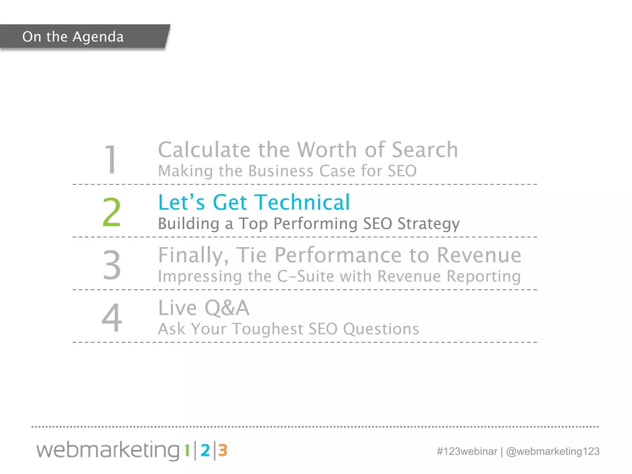 1 Calculate the Worth of Search 
#123webinar | @webmarketing123 
Making the Business Case for SEO 
2 Let’s Get Technical 
Building a Top Performing SEO Strategy 
3 Finally, Tie Performance to Revenue 
Impressing the C-Suite with Revenue Reporting 
4 Live Q&A 
Ask Your Toughest SEO Questions 
On the Agenda 
 