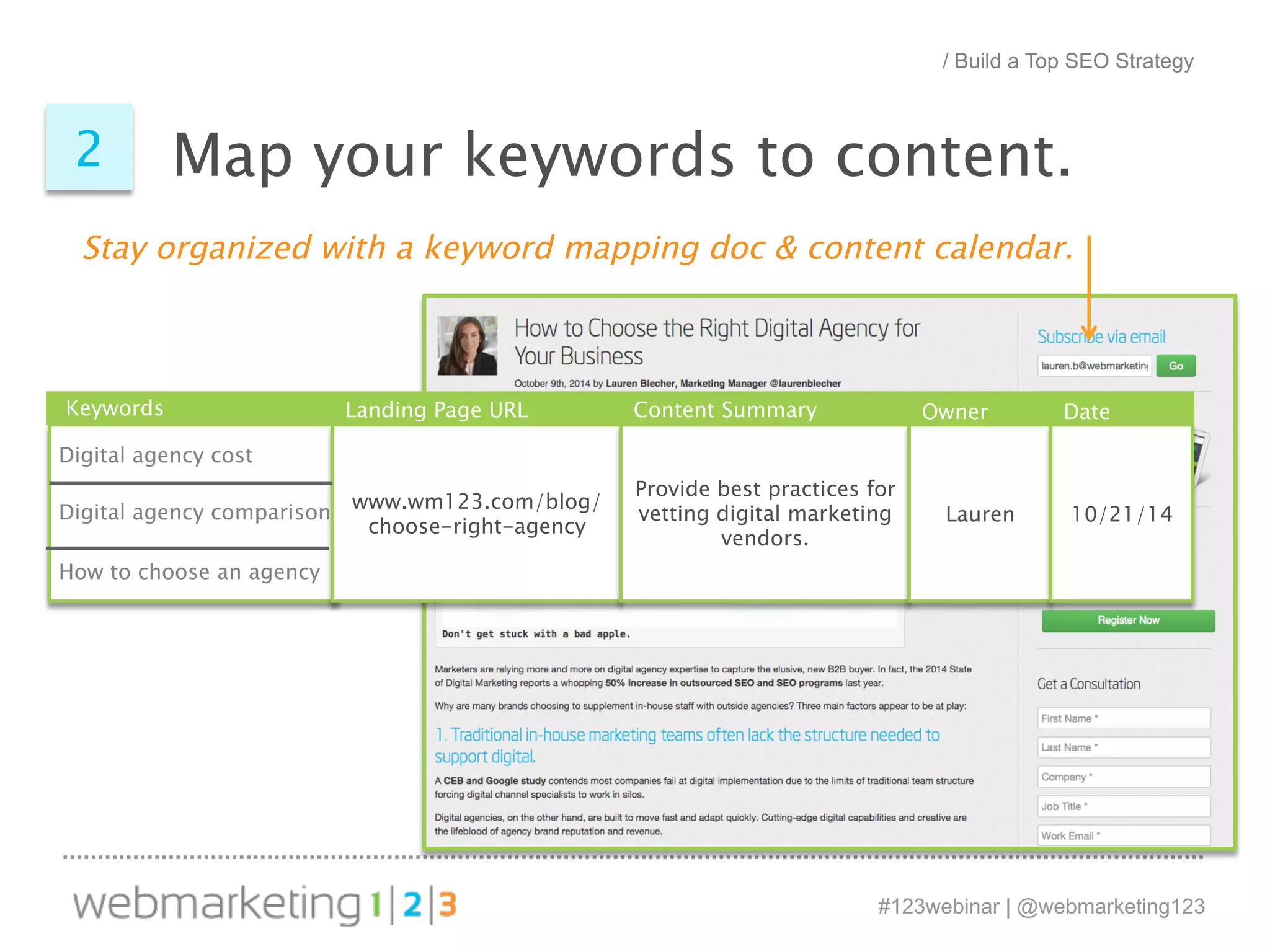 / Build a Top SEO Strategy 
Map your 2 keywords to content. 
Stay organized with a keyword mapping doc & content calendar. 
Keywords Landing Page URL Content Summary Owner Date 
Digital agency cost 
Digital agency comparison 
How to choose an agency 
#123webinar | @webmarketing123 
www.wm123.com/blog/ 
choose-right-agency 
Provide best practices for 
vetting digital marketing 
vendors. 
Lauren 10/21/14 
 