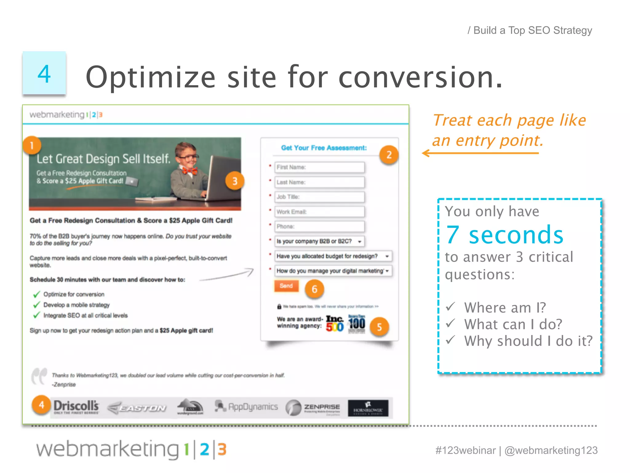 / Build a Top SEO Strategy 
Optimize site 4 for conversion. 
Treat each page like 
an entry point. 
You only have 
7 seconds 
to answer 3 critical 
questions: 
ü Where am I? 
ü What can I do? 
ü Why should I do it? 
#123webinar | @webmarketing123 
 