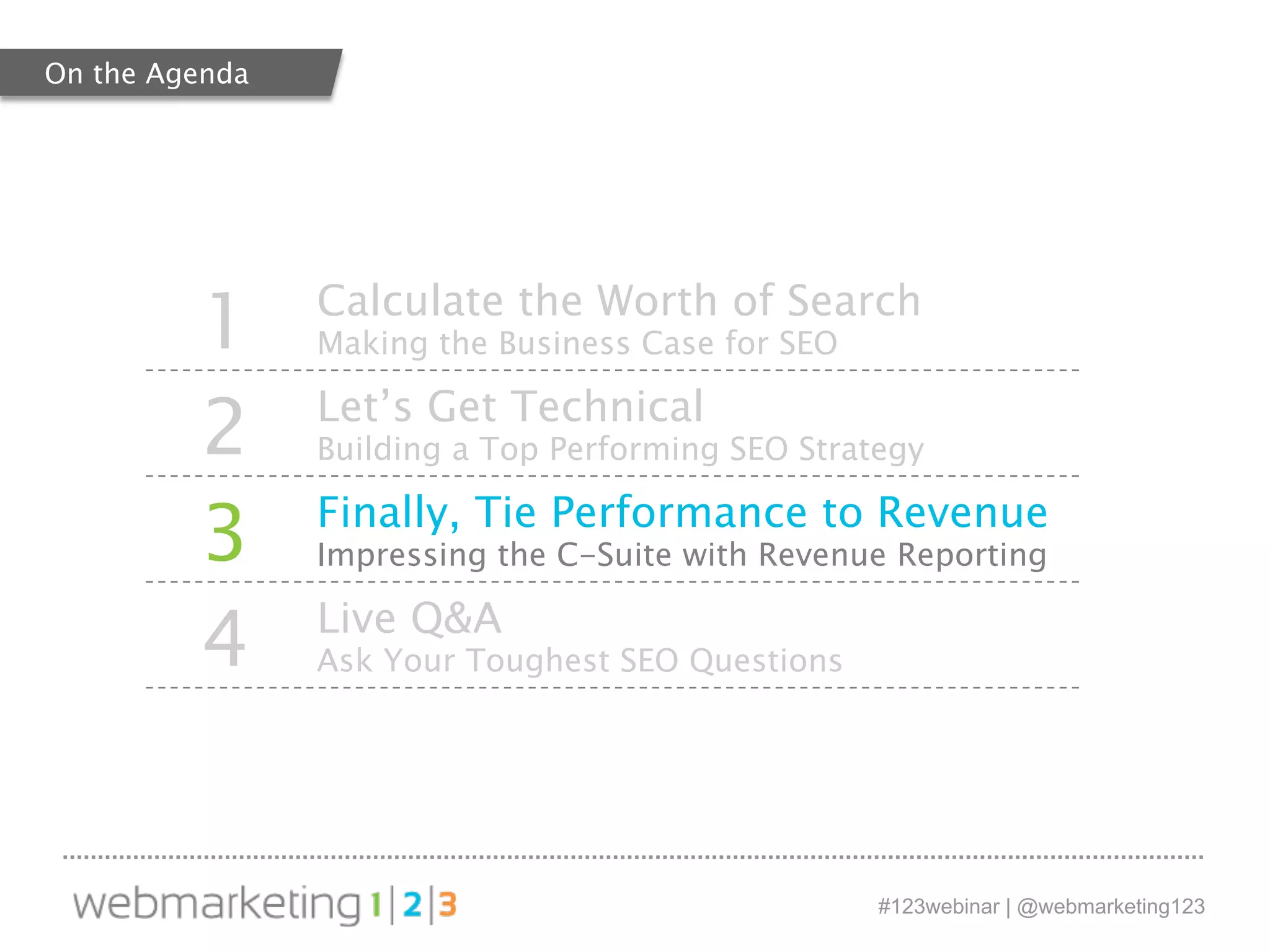 1 Calculate the Worth of Search 
#123webinar | @webmarketing123 
Making the Business Case for SEO 
2 Let’s Get Technical 
Building a Top Performing SEO Strategy 
3 Finally, Tie Performance to Revenue 
Impressing the C-Suite with Revenue Reporting 
4 Live Q&A 
Ask Your Toughest SEO Questions 
On the Agenda 
 