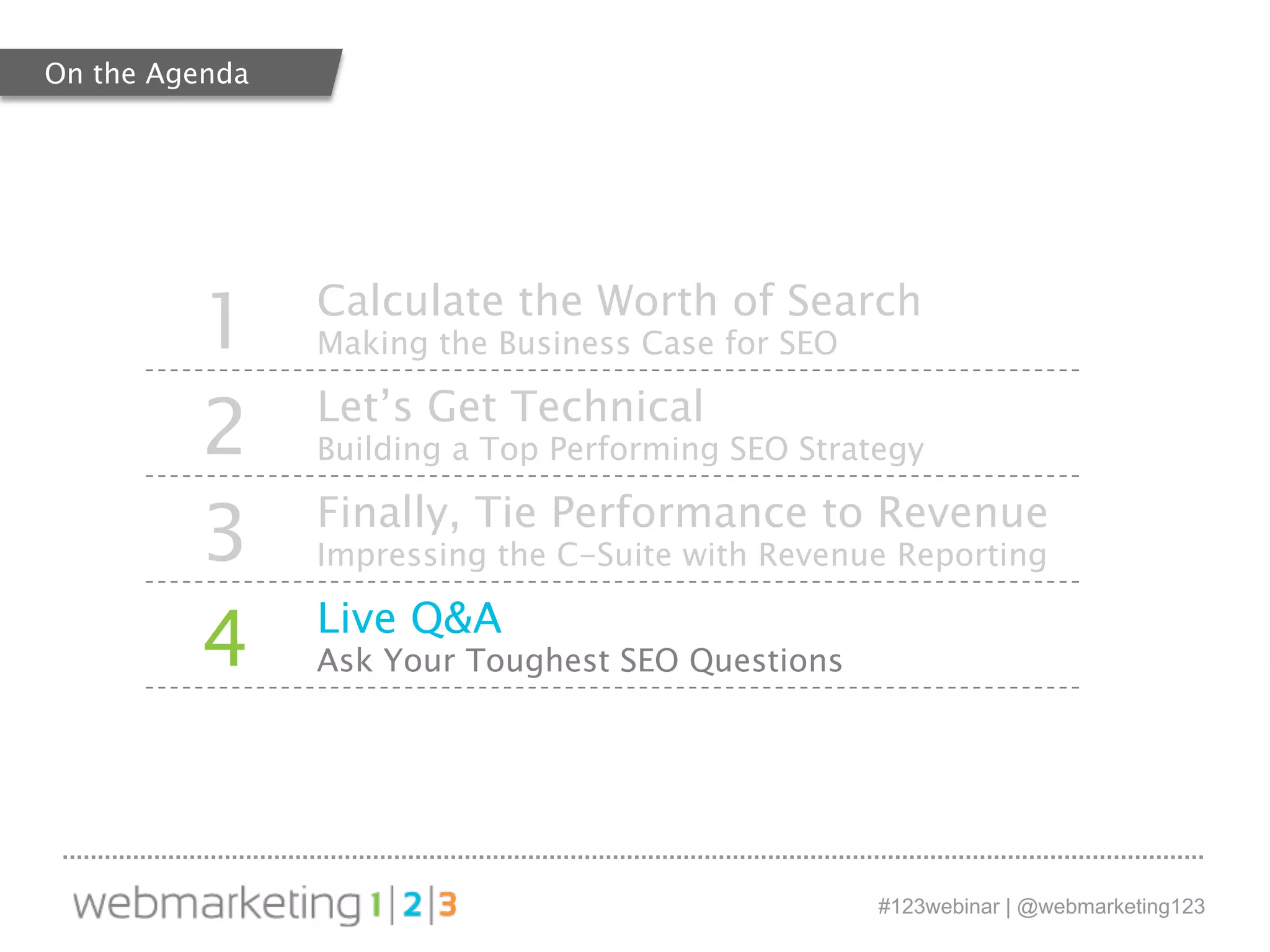 1 Calculate the Worth of Search 
#123webinar | @webmarketing123 
Making the Business Case for SEO 
2 Let’s Get Technical 
Building a Top Performing SEO Strategy 
3 Finally, Tie Performance to Revenue 
Impressing the C-Suite with Revenue Reporting 
4 Live Q&A 
Ask Your Toughest SEO Questions 
On the Agenda 
 