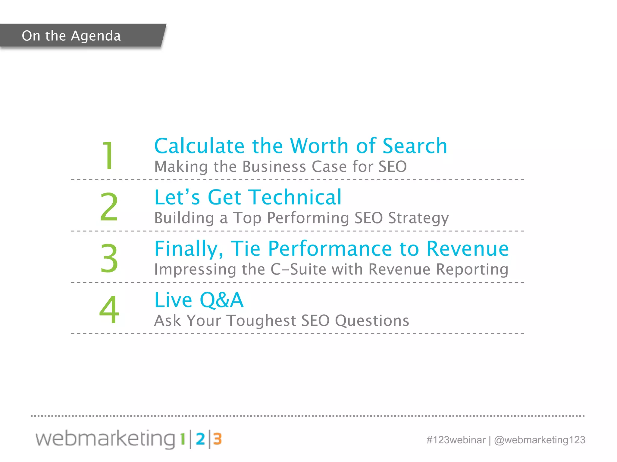 1 Calculate the Worth of Search 
#123webinar | @webmarketing123 
Making the Business Case for SEO 
2 Let’s Get Technical 
Building a Top Performing SEO Strategy 
3 Finally, Tie Performance to Revenue 
Impressing the C-Suite with Revenue Reporting 
4 Live Q&A 
Ask Your Toughest SEO Questions 
On the Agenda 
 