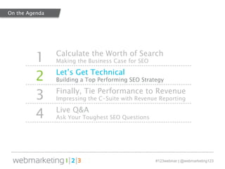 1 Calculate the Worth of Search 
#123webinar | @webmarketing123 
Making the Business Case for SEO 
2 Let’s Get Technical 
Building a Top Performing SEO Strategy 
3 Finally, Tie Performance to Revenue 
Impressing the C-Suite with Revenue Reporting 
4 Live Q&A 
Ask Your Toughest SEO Questions 
On the Agenda 
 