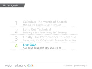 1 Calculate the Worth of Search 
#123webinar | @webmarketing123 
Making the Business Case for SEO 
2 Let’s Get Technical 
Building a Top Performing SEO Strategy 
3 Finally, Tie Performance to Revenue 
Impressing the C-Suite with Revenue Reporting 
4 Live Q&A 
Ask Your Toughest SEO Questions 
On the Agenda 
 