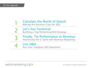 1 Calculate the Worth of Search 
#123webinar | @webmarketing123 
Making the Business Case for SEO 
2 Let’s Get Technical 
Building a Top Performing SEO Strategy 
3 Finally, Tie Performance to Revenue 
Impressing the C-Suite with Revenue Reporting 
4 Live Q&A 
Ask Your Toughest SEO Questions 
On the Agenda 
 